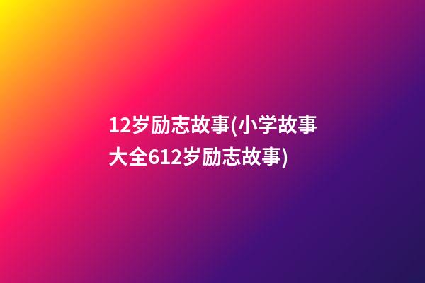 12岁励志故事(小学故事大全612岁励志故事)