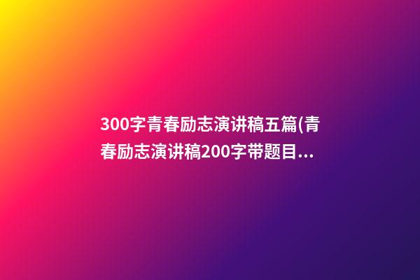 300字青春励志演讲稿五篇(青春励志演讲稿200字带题目)