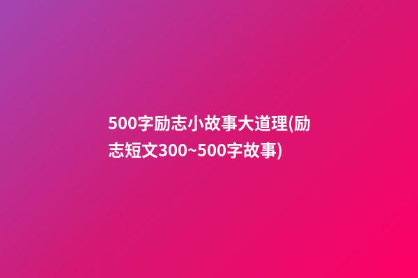 500字励志小故事大道理(励志短文300~500字故事)