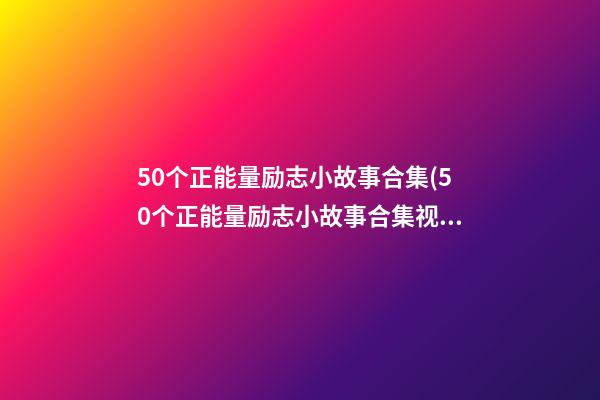 50个正能量励志小故事合集(50个正能量励志小故事合集视频)