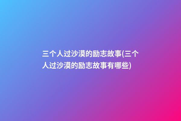 三个人过沙漠的励志故事(三个人过沙漠的励志故事有哪些)