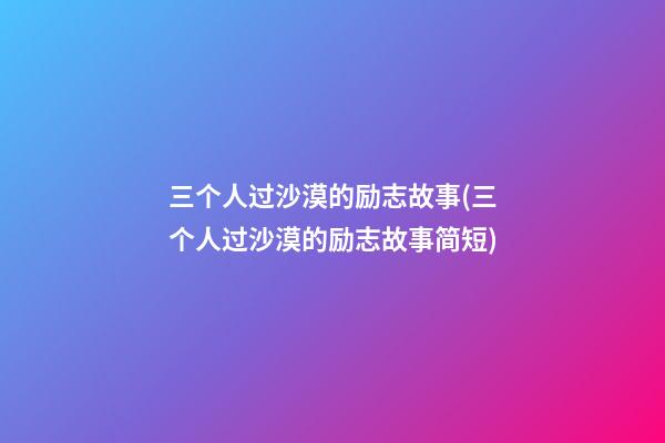 三个人过沙漠的励志故事(三个人过沙漠的励志故事简短)