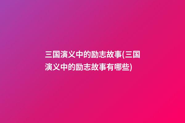 三国演义中的励志故事(三国演义中的励志故事有哪些)