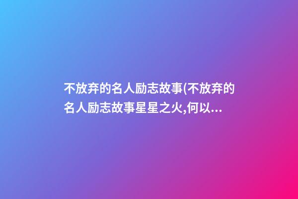 不放弃的名人励志故事(不放弃的名人励志故事星星之火,何以辽源)