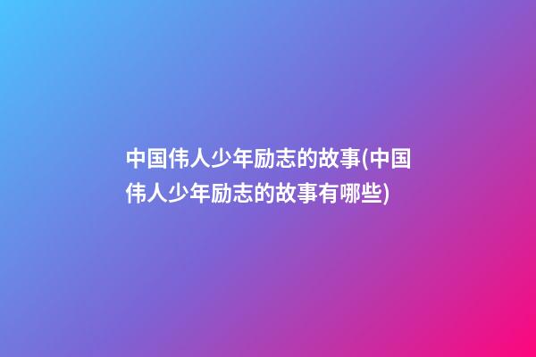 中国伟人少年励志的故事(中国伟人少年励志的故事有哪些)