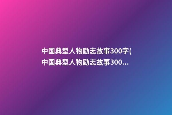 中国典型人物励志故事300字(中国典型人物励志故事300字作文)