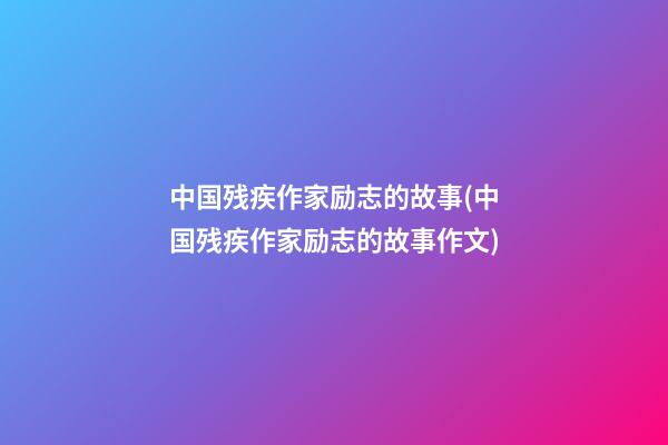 中国残疾作家励志的故事(中国残疾作家励志的故事作文)