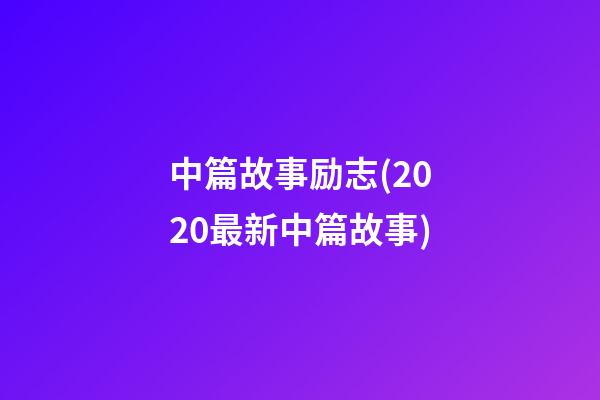 中篇故事励志(2020最新中篇故事)