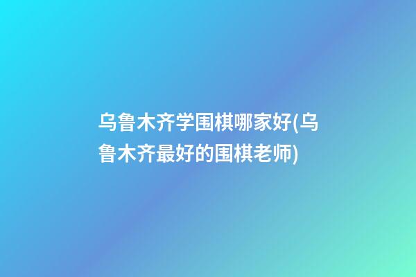 乌鲁木齐学围棋哪家好(乌鲁木齐最好的围棋老师)