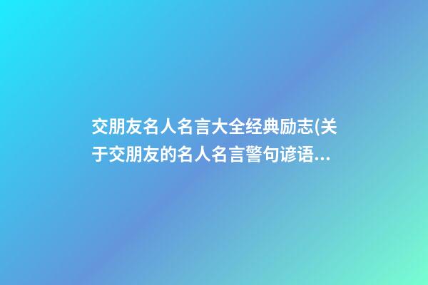 交朋友名人名言大全经典励志(关于交朋友的名人名言警句谚语)