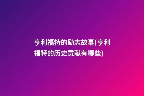 亨利福特的励志故事(亨利福特的历史贡献有哪些)