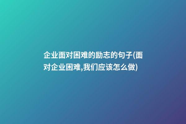 企业面对困难的励志的句子(面对企业困难,我们应该怎么做)