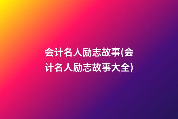 会计名人励志故事(会计名人励志故事大全)