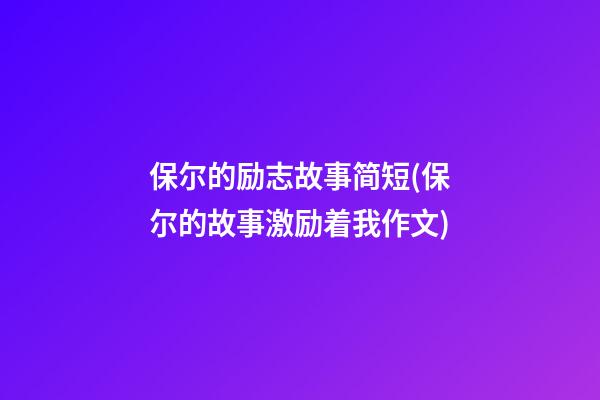 保尔的励志故事简短(保尔的故事激励着我作文)