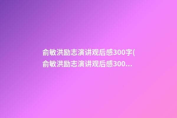 俞敏洪励志演讲观后感300字(俞敏洪励志演讲观后感300字内容)