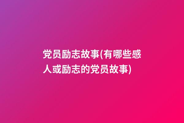 党员励志故事(有哪些感人或励志的党员故事)