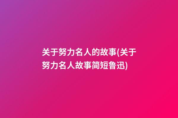 关于努力名人的故事(关于努力名人故事简短鲁迅)