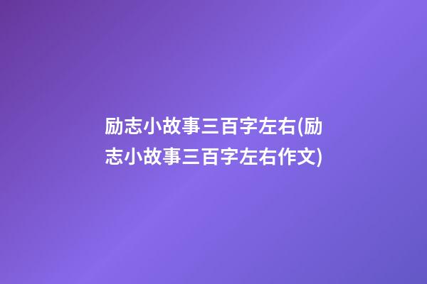 励志小故事三百字左右(励志小故事三百字左右作文)