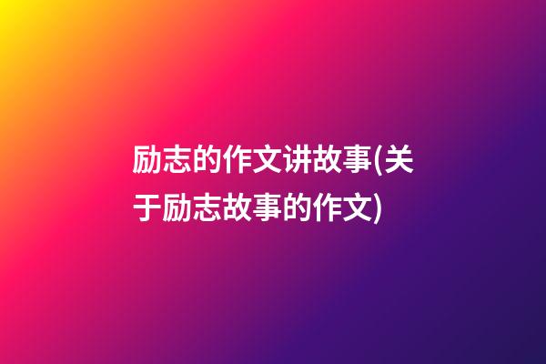 励志的作文讲故事(关于励志故事的作文)