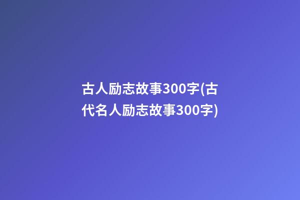 古人励志故事300字(古代名人励志故事300字)