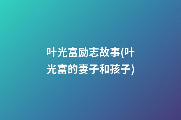 叶光富励志故事(叶光富的妻子和孩子)