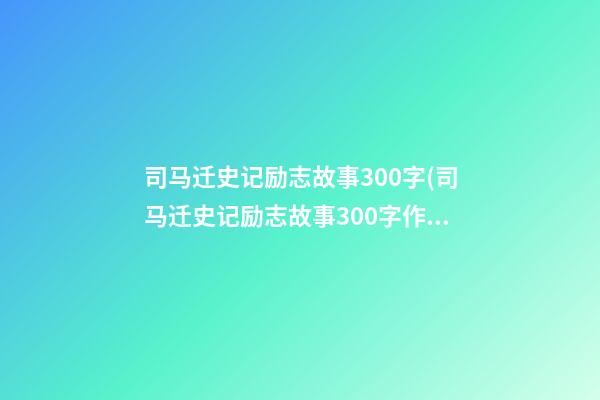 司马迁史记励志故事300字(司马迁史记励志故事300字作文)