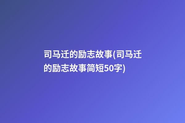 司马迁的励志故事(司马迁的励志故事简短50字)