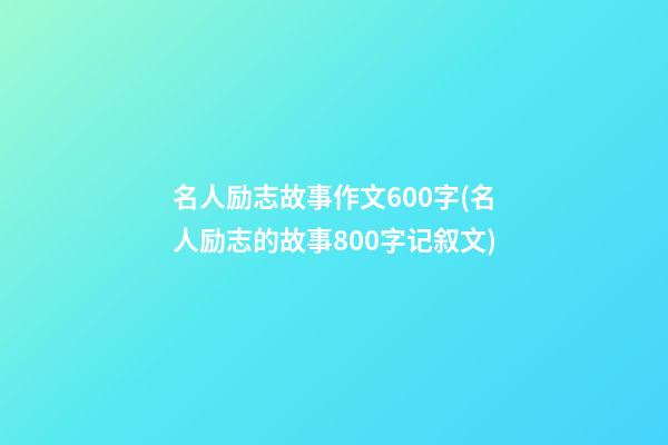 名人励志故事作文600字(名人励志的故事800字记叙文)