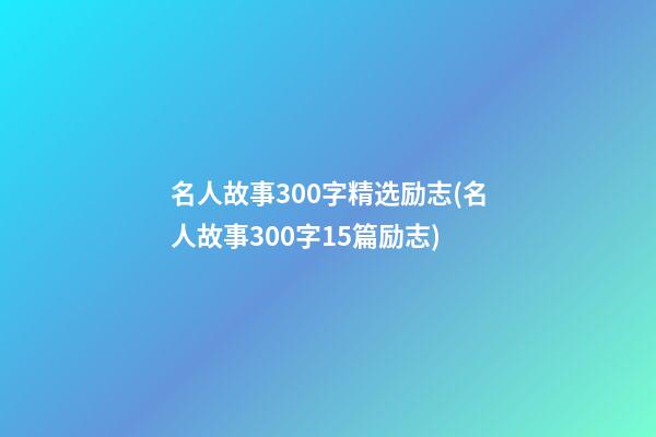 名人故事300字精选励志(名人故事300字15篇励志)