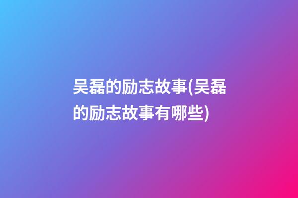 吴磊的励志故事(吴磊的励志故事有哪些)