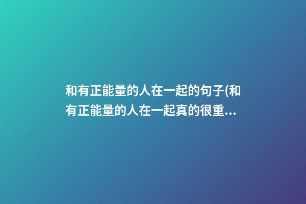 和有正能量的人在一起的句子(和有正能量的人在一起真的很重要)