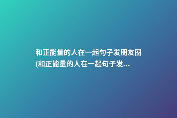 和正能量的人在一起句子发朋友圈(和正能量的人在一起句子发朋友圈穿防护服照片)