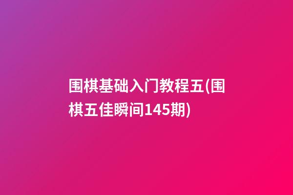 围棋基础入门教程五(围棋五佳瞬间145期)