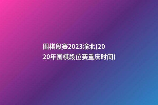 围棋段赛2023渝北(2020年围棋段位赛重庆时间)