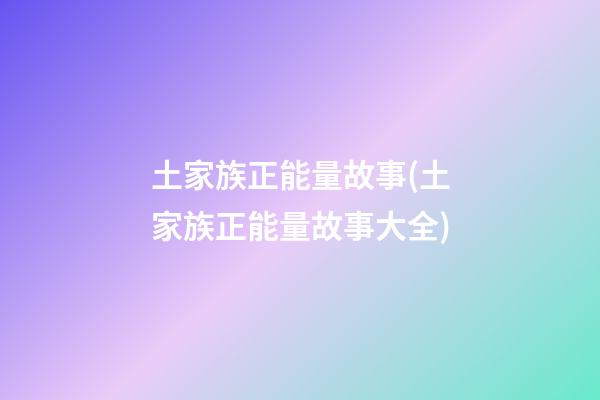 土家族正能量故事(土家族正能量故事大全)