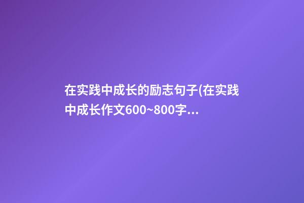 在实践中成长的励志句子(在实践中成长作文600~800字)