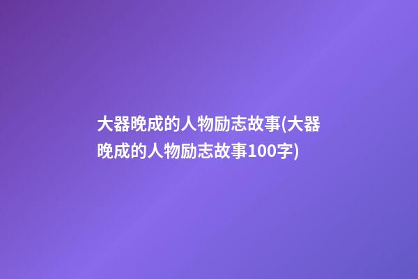 大器晚成的人物励志故事(大器晚成的人物励志故事100字)