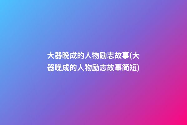 大器晚成的人物励志故事(大器晚成的人物励志故事简短)