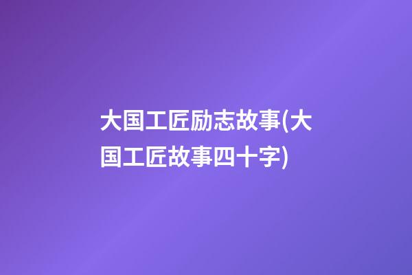 大国工匠励志故事(大国工匠故事四十字)