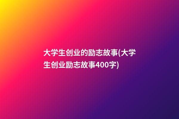 大学生创业的励志故事(大学生创业励志故事400字)