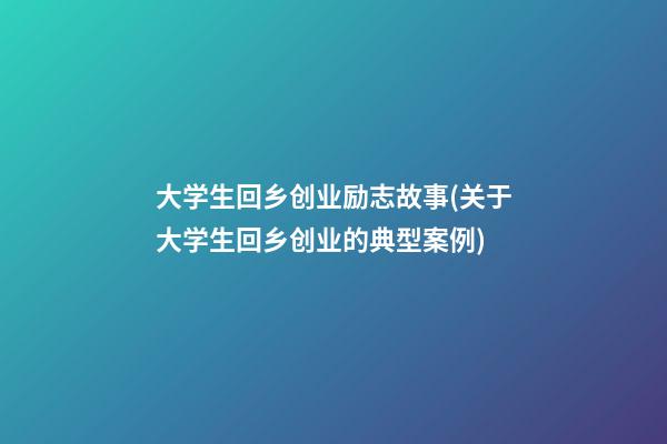 大学生回乡创业励志故事(关于大学生回乡创业的典型案例)