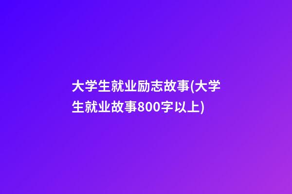 大学生就业励志故事(大学生就业故事800字以上)