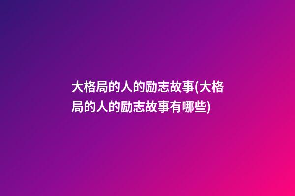 大格局的人的励志故事(大格局的人的励志故事有哪些)