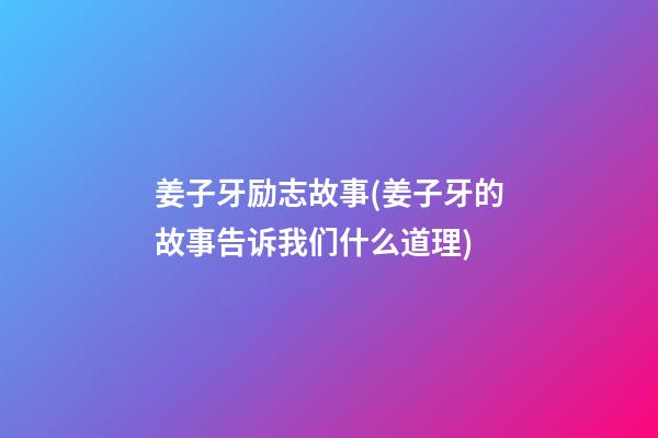 姜子牙励志故事(姜子牙的故事告诉我们什么道理)