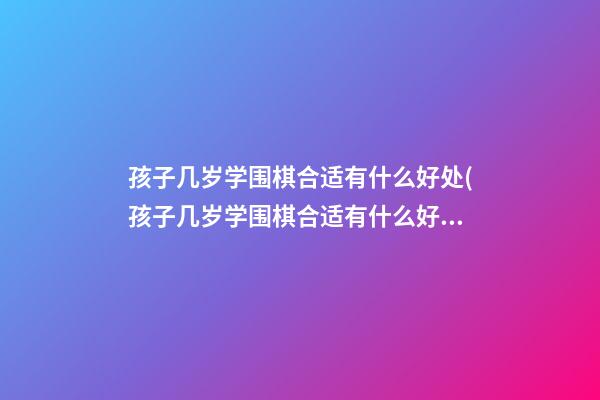 孩子几岁学围棋合适?有什么好处?(孩子几岁学围棋合适?有什么好处和坏处)