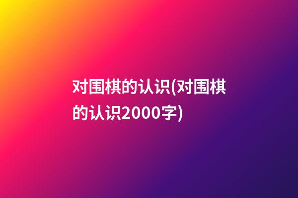 对围棋的认识(对围棋的认识2000字)