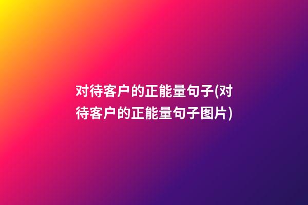 对待客户的正能量句子(对待客户的正能量句子图片)