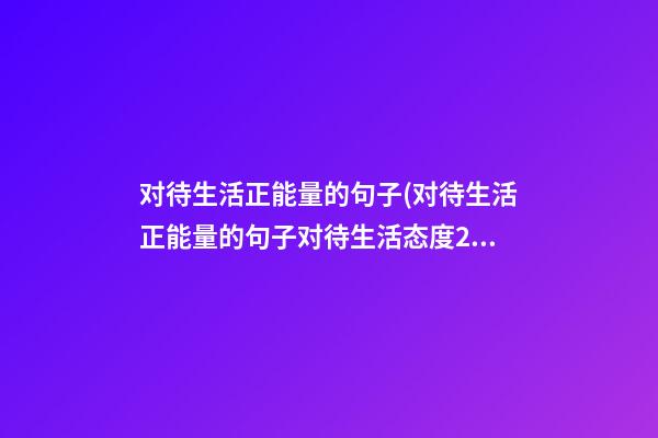 对待生活正能量的句子(对待生活正能量的句子对待生活态度200字)