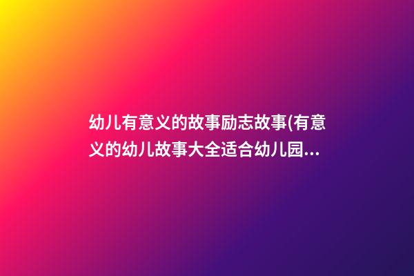 幼儿有意义的故事励志故事(有意义的幼儿故事大全适合幼儿园小朋友)