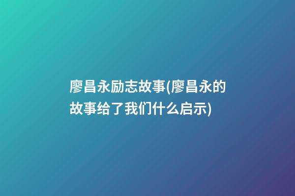 廖昌永励志故事(廖昌永的故事给了我们什么启示)